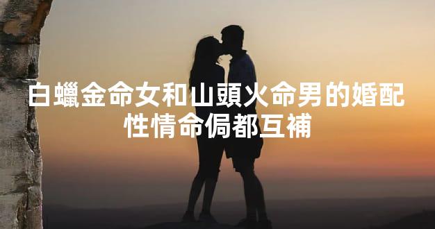 白蠟金命女和山頭火命男的婚配 性情命侷都互補